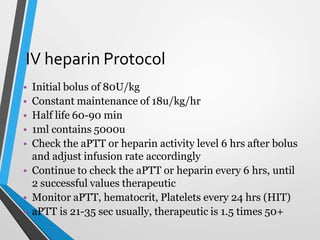 IV heparin Protocol
• Initial bolus of 80U/kg
• Constant maintenance of 18u/kg/hr
• Half life 60-90 min
• 1ml contains 5000u
• Check the aPTT or heparin activity level 6 hrs after bolus
and adjust infusion rate accordingly
• Continue to check the aPTT or heparin every 6 hrs, until
2 successful values therapeutic
• Monitor aPTT, hematocrit, Platelets every 24 hrs (HIT)
• aPTT is 21-35 sec usually, therapeutic is 1.5 times 50+
 