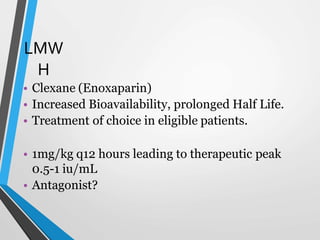 LMW
H
• Clexane (Enoxaparin)
• Increased Bioavailability, prolonged Half Life.
• Treatment of choice in eligible patients.
• 1mg/kg q12 hours leading to therapeutic peak
0.5-1 iu/mL
• Antagonist?
 
