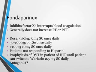 Fondaparinux
• Inhibits factor Xa interrupts blood coagulation
• Generally does not increase PT or PTT
• Dose: <50kg: 5 mg SC once daily
• 50-100 kg: 7.5 Sc once daily
• >100kg 10mg SC once daily
• Patients not responding to Heparin
• Prophylaxis of DVT in patient of HIT until patient
can switch to Warfarin 2.5 mg SC daily
• Antagonist?
 