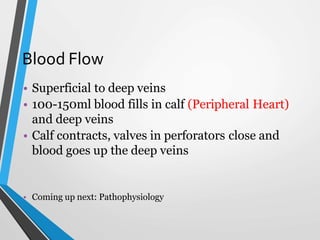 Blood Flow
• Superficial to deep veins
• 100-150ml blood fills in calf (Peripheral Heart)
and deep veins
• Calf contracts, valves in perforators close and
blood goes up the deep veins
• Coming up next: Pathophysiology
 