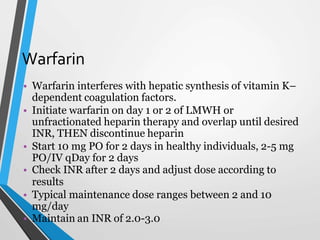 Warfarin
• Warfarin interferes with hepatic synthesis of vitamin K–
dependent coagulation factors.
• Initiate warfarin on day 1 or 2 of LMWH or
unfractionated heparin therapy and overlap until desired
INR, THEN discontinue heparin
• Start 10 mg PO for 2 days in healthy individuals, 2-5 mg
PO/IV qDay for 2 days
• Check INR after 2 days and adjust dose according to
results
• Typical maintenance dose ranges between 2 and 10
mg/day
• Maintain an INR of 2.0-3.0
 