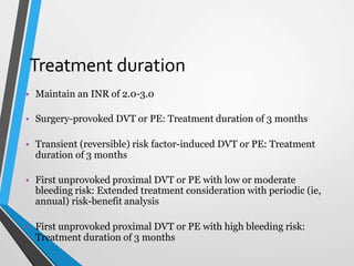 Treatment duration
• Maintain an INR of 2.0-3.0
• Surgery-provoked DVT or PE: Treatment duration of 3 months
• Transient (reversible) risk factor-induced DVT or PE: Treatment
duration of 3 months
• First unprovoked proximal DVT or PE with low or moderate
bleeding risk: Extended treatment consideration with periodic (ie,
annual) risk-benefit analysis
• First unprovoked proximal DVT or PE with high bleeding risk:
Treatment duration of 3 months
 