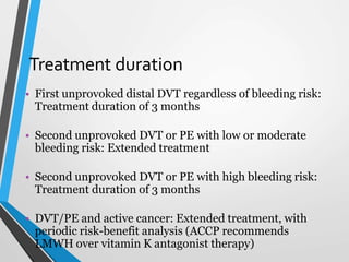 Treatment duration
• First unprovoked distal DVT regardless of bleeding risk:
Treatment duration of 3 months
• Second unprovoked DVT or PE with low or moderate
bleeding risk: Extended treatment
• Second unprovoked DVT or PE with high bleeding risk:
Treatment duration of 3 months
• DVT/PE and active cancer: Extended treatment, with
periodic risk-benefit analysis (ACCP recommends
LMWH over vitamin K antagonist therapy)
 