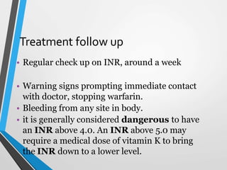 Treatment follow up
• Regular check up on INR, around a week
• Warning signs prompting immediate contact
with doctor, stopping warfarin.
• Bleeding from any site in body.
• it is generally considered dangerous to have
an INR above 4.0. An INR above 5.0 may
require a medical dose of vitamin K to bring
the INR down to a lower level.
 