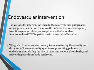 Endovascular Intervention
• Indications for intervention include the relatively rare phlegmasia
or symptomatic inferior vena cava thrombosis that responds poorly
to anticoagulation alone, or symptomatic iliofemoral or
femoropopliteal DVT in patients with a low risk of bleeding.
• The goals of endovascular therapy include reducing the severity and
duration of lower-extremity symptoms, preventing pulmonary
embolism, diminishing the risk of recurrent venous thrombosis, and
preventing postthrombotic syndrome.
 