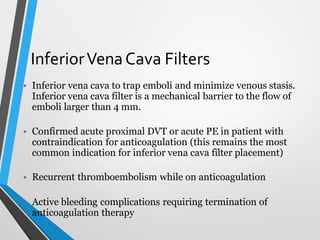 InferiorVenaCava Filters
• Inferior vena cava to trap emboli and minimize venous stasis.
Inferior vena cava filter is a mechanical barrier to the flow of
emboli larger than 4 mm.
• Confirmed acute proximal DVT or acute PE in patient with
contraindication for anticoagulation (this remains the most
common indication for inferior vena cava filter placement)
• Recurrent thromboembolism while on anticoagulation
• Active bleeding complications requiring termination of
anticoagulation therapy
 