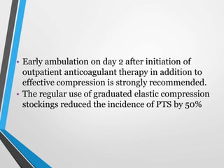 • Early ambulation on day 2 after initiation of
outpatient anticoagulant therapy in addition to
effective compression is strongly recommended.
• The regular use of graduated elastic compression
stockings reduced the incidence of PTS by 50%
 