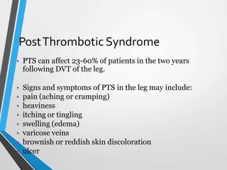 PostThrombotic Syndrome
• PTS can affect 23-60% of patients in the two years
following DVT of the leg.
• Signs and symptoms of PTS in the leg may include:
• pain (aching or cramping)
• heaviness
• itching or tingling
• swelling (edema)
• varicose veins
• brownish or reddish skin discoloration
• ulcer
 