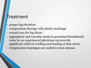 Treatment
• proper leg elevation
• compression therapy with elastic stockings
• wound care for leg ulcers
• angioplasty and vascular stents in proximal thrombosed
veins by an experienced physician can provide
significant relief of swelling and healing of skin ulcers
• Compression bandages are useful to treat edemas
 
