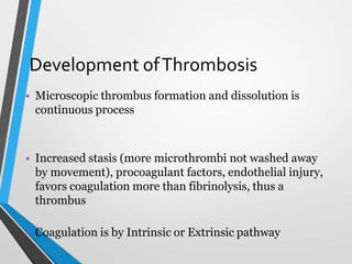 Development ofThrombosis
• Microscopic thrombus formation and dissolution is
continuous process
• Increased stasis (more microthrombi not washed away
by movement), procoagulant factors, endothelial injury,
favors coagulation more than fibrinolysis, thus a
thrombus
• Coagulation is by Intrinsic or Extrinsic pathway
 
