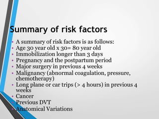 Summary of risk factors
• A summary of risk factors is as follows:
• Age 30 year old x 30= 80 year old
• Immobilization longer than 3 days
• Pregnancy and the postpartum period
• Major surgery in previous 4 weeks
• Malignancy (abnormal coagulation, pressure,
chemotherapy)
• Long plane or car trips (> 4 hours) in previous 4
weeks
• Cancer
• Previous DVT
• Anatomical Variations
 