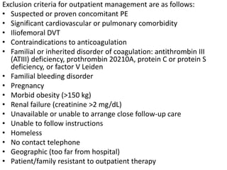 Exclusion criteria for outpatient management are as follows:
• Suspected or proven concomitant PE
• Significant cardiovascular or pulmonary comorbidity
• Iliofemoral DVT
• Contraindications to anticoagulation
• Familial or inherited disorder of coagulation: antithrombin III
(ATIII) deficiency, prothrombin 20210A, protein C or protein S
deficiency, or factor V Leiden
• Familial bleeding disorder
• Pregnancy
• Morbid obesity (>150 kg)
• Renal failure (creatinine >2 mg/dL)
• Unavailable or unable to arrange close follow-up care
• Unable to follow instructions
• Homeless
• No contact telephone
• Geographic (too far from hospital)
• Patient/family resistant to outpatient therapy
 