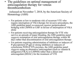 • The guidelines on optimal management of
anticoagulation therapy for venous
thromboembolism
(released on November 7, 2018, by the American Society of
Hematology (ASH)
– For patients at low to moderate risk of recurrent VTE who
require interruption of VKA therapy for invasive procedures, the
ASH guideline panel recommends against periprocedural
bridging with LMWH or UHF in favour of interruption of VKA
alone
– For patients receiving anticoagulation therapy for VTE who
survive an episode of major bleeding, the ASH guideline panel
suggests resumption of oral anticoagulation therapy within 90
days rather than discontinuation of oral anticoagulation therapy
– For patients requiring administration of inhibitors or inducers of
P-glycoprotein (P-gp) or strong inhibitors or inducers of
cytochrome P450 (CYP) enzymes, the ASH guideline panel
suggests using an alternative anticoagulant (such as vitamin K
antagonist [VKA] or LMWH) rather than a direct oral
anticoagulant (DOAC) for the treatment of VTE
 