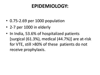 EPIDEMIOLOGY:
• 0.75-2.69 per 1000 population
• 2-7 per 1000 in elderly
• In India, 53.6% of hospitalized patients
[surgical (61.3%), medical (44.7%)] are at-risk
for VTE, still >80% of these patients do not
receive prophylaxis.
 