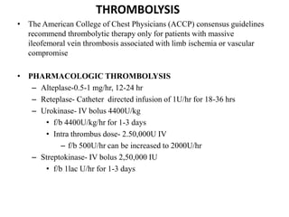 THROMBOLYSIS
• The American College of Chest Physicians (ACCP) consensus guidelines
recommend thrombolytic therapy only for patients with massive
ileofemoral vein thrombosis associated with limb ischemia or vascular
compromise
• PHARMACOLOGIC THROMBOLYSIS
– Alteplase-0.5-1 mg/hr, 12-24 hr
– Reteplase- Catheter directed infusion of 1U/hr for 18-36 hrs
– Urokinase- IV bolus 4400U/kg
• f/b 4400U/kg/hr for 1-3 days
• Intra thrombus dose- 2.50,000U IV
– f/b 500U/hr can be increased to 2000U/hr
– Streptokinase- IV bolus 2,50,000 IU
• f/b 1lac U/hr for 1-3 days
 