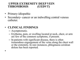 UPPER EXTREMITY DEEP VEIN
THROMBOSIS (UEDVT)
• Primary-idiopathic
• Secondary- cancer or an indwelling central venous
catheter.
• CLINICAL FINDINGS
– Asymptomatic.
– Erythema, pain, or swelling located at neck, chest, or arm
are few of the common symptoms, if present.
– In patients with significant disease, there is often
tremendous engorgement of the veins along the chest wall
or the extremity. In rare instances, phlegmasia cerulean
dolens has been reported.
•
 