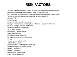 RISK FACTORS:
• Acquired risk factors Surgery Trauma (major trauma or lower – extremity injury)
• Immobility, lower – extremity paresis Cancer (active or occult)
• Cancer therapy (hormonal, chemotherapy, angiogenesis inhibitors, radiotherapy)
• Venous compression (tumor, hematoma, arterial abnormality)
• Previous VTE
• Increasing age
• Pregnancy and the postpartum period
• Estrogen-containing oral contraceptives or hormone replacement therapy
• Selective estrogen receptor modulators
• Erythropoiesis-stimulating agents
• Acute medical illness
• Inflammatory bowel disease
• Nephrotic syndrome
• Myeloproliferative disorders
• Paroxysmal nocturnal hemoglobinuria
• Obesity
• Central venous catheterizatio
• Inherited risk factors
• Factor V Leiden Mutation (most common)
• Prothrombin gene mutation (20210A)
• Protein S Deficiency
• Protein C Deficiency
• Antithrombin III Deficiency
• Hyper-homocysteinemia
 