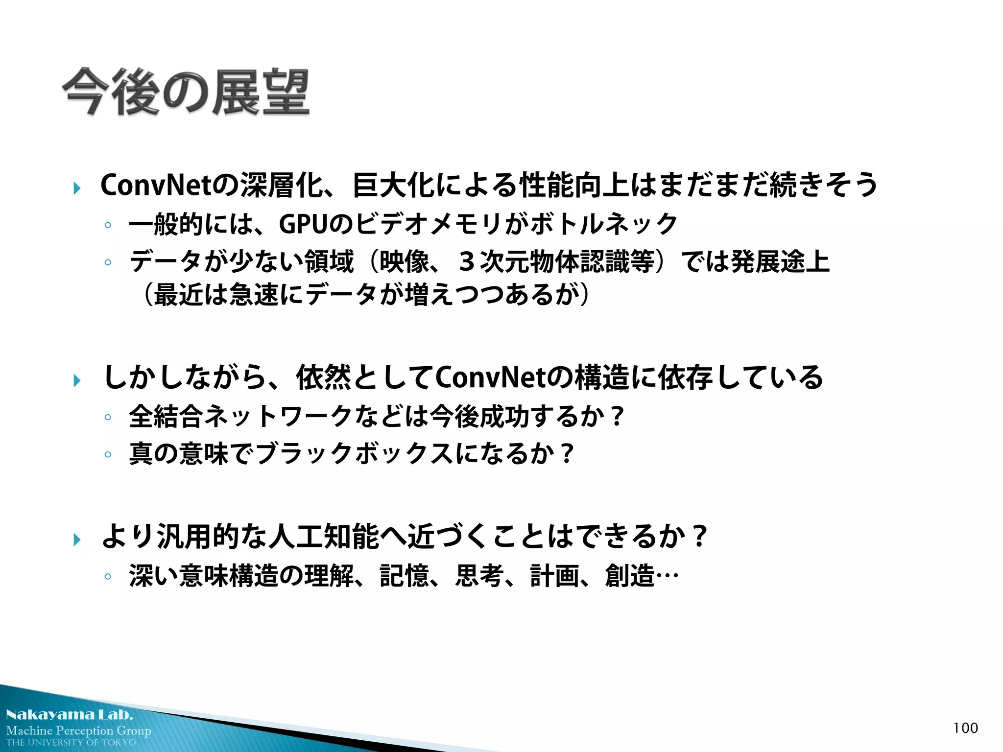 Nakayama Lab. 
Machine Perception Group 
The University of Tokyo 
 
ConvNetの深層化、巨大化による性能向上はまだまだ続きそう 
◦ 
一般的には、GPUのビデオメモリがボトルネック 
◦ 
データが少ない領域（映像、３次元物体認識等）では発展途上 （最近は急速にデータが増えつつあるが） 
 
しかしながら、依然としてConvNetの構造に依存している 
◦ 
全結合ネットワークなどは今後成功するか？ 
◦ 
真の意味でブラックボックスになるか？ 
 
より汎用的な人工知能へ近づくことはできるか？ 
◦ 
深い意味構造の理解、記憶、思考、計画、創造… 100 
