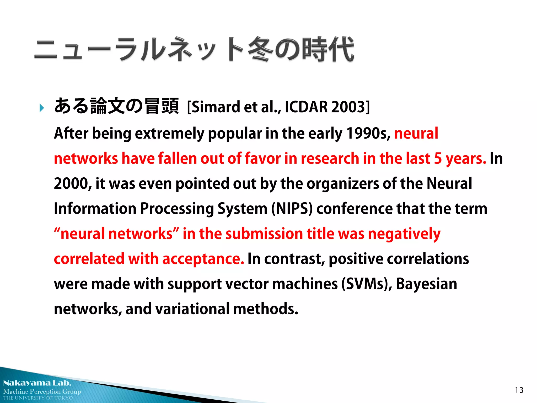 Nakayama Lab. 
Machine Perception Group 
The University of Tokyo 
 
ある論文の冒頭 [Simard et al., ICDAR 2003] After being extremely popular in the early 1990s, neural networks have fallen out of favor in research in the last 5 years. In 2000, it was even pointed out by the organizers of the Neural Information Processing System (NIPS) conference that the term “neural networks” in the submission title was negatively correlated with acceptance. In contrast, positive correlations were made with support vector machines (SVMs), Bayesian networks, and variational methods. 13 
 