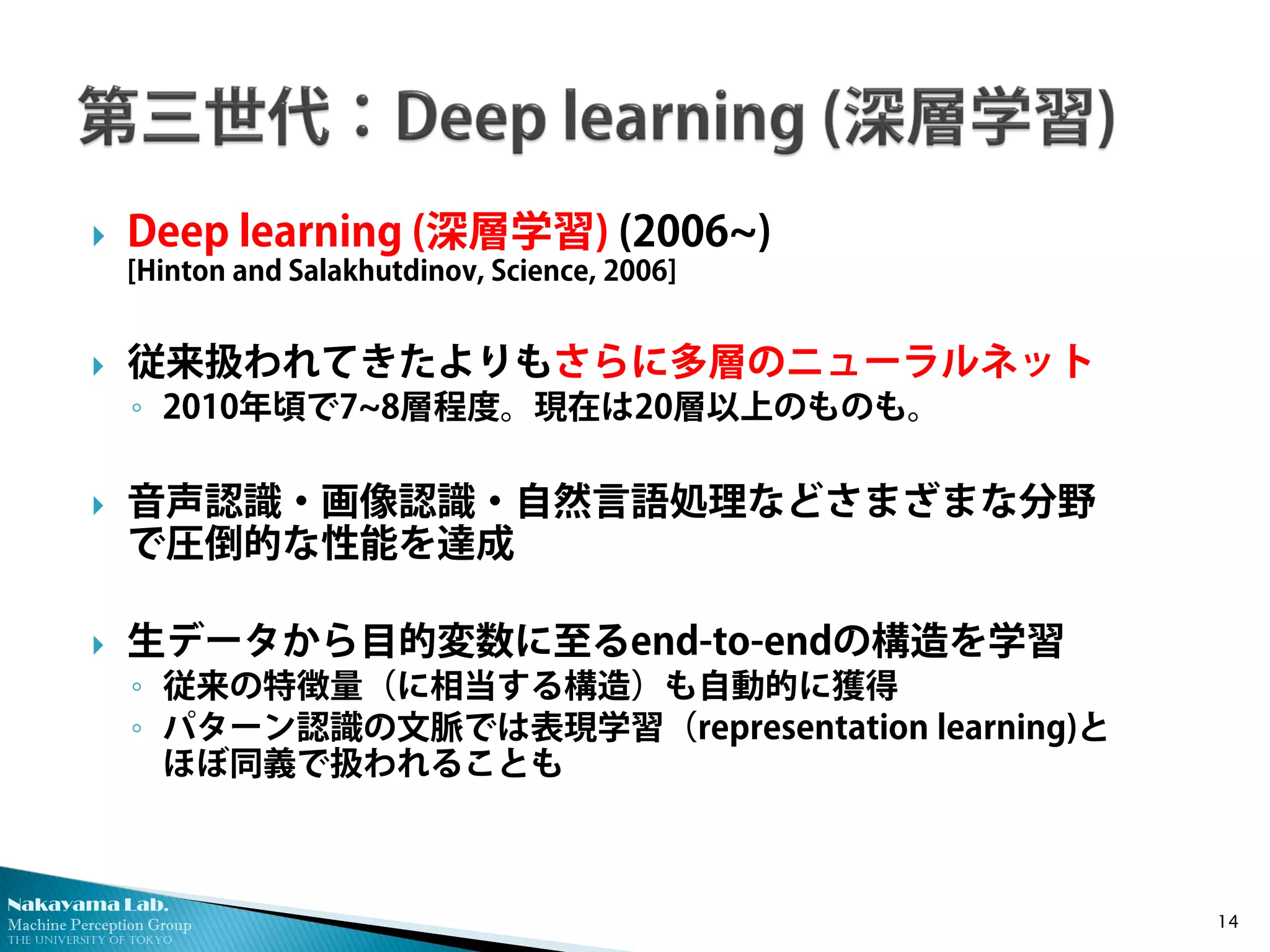 Nakayama Lab. 
Machine Perception Group 
The University of Tokyo 
 
Deep learning (深層学習) (2006~) [Hinton and Salakhutdinov, Science, 2006] 
 
従来扱われてきたよりもさらに多層のニューラルネット 
◦ 
2010年頃で7~8層程度。現在は20層以上のものも。 
 
音声認識・画像認識・自然言語処理などさまざまな分野 で圧倒的な性能を達成 
 
生データから目的変数に至るend-to-endの構造を学習 
◦ 
従来の特徴量（に相当する構造）も自動的に獲得 
◦ 
パターン認識の文脈では表現学習（representation learning)と ほぼ同義で扱われることも 14 
 
