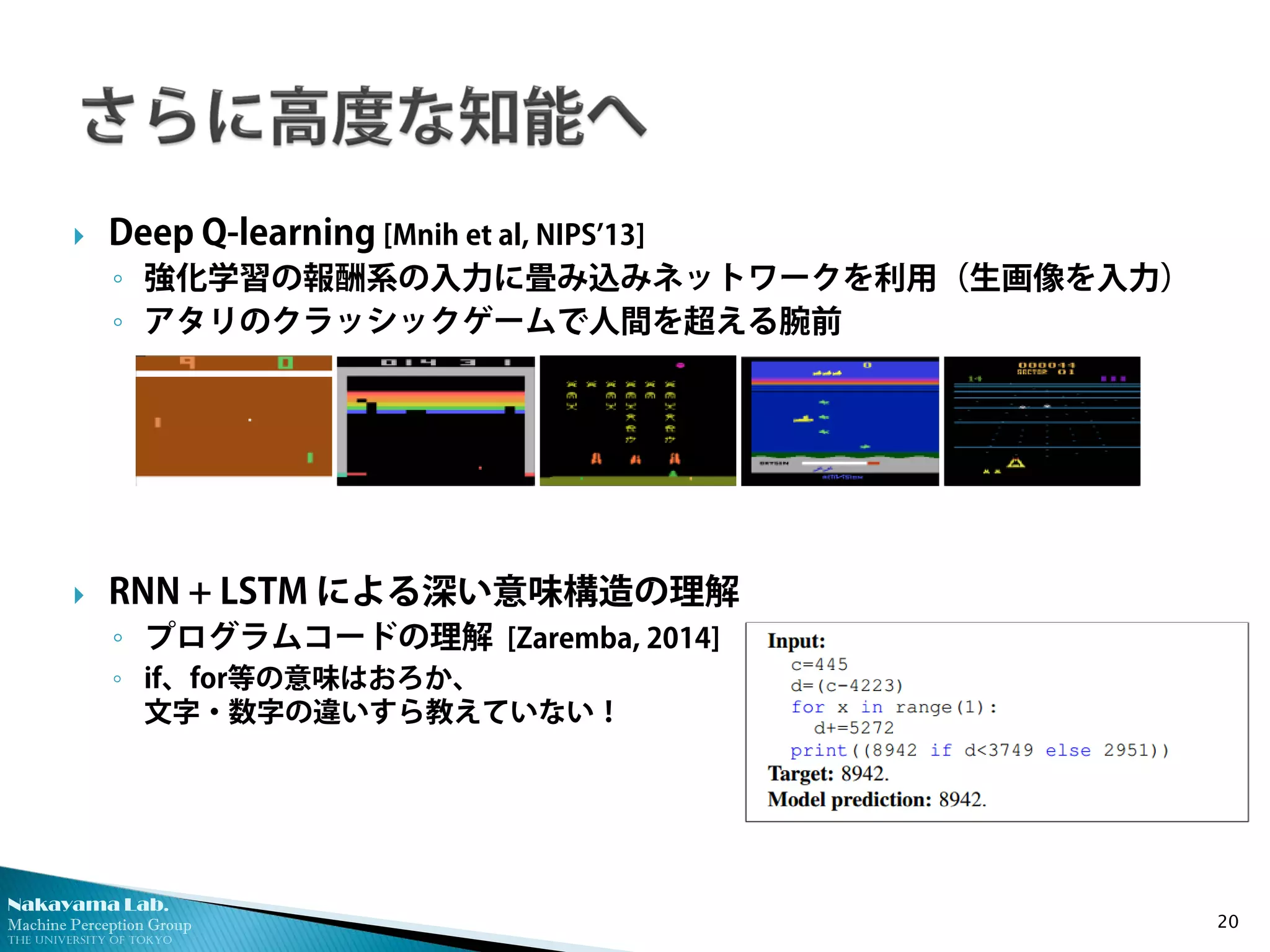 Nakayama Lab. 
Machine Perception Group 
The University of Tokyo 
 
Deep Q-learning [Mnih et al, NIPS’13] 
◦ 
強化学習の報酬系の入力に畳み込みネットワークを利用（生画像を入力） 
◦ 
アタリのクラッシックゲームで人間を超える腕前 
 
RNN + LSTM による深い意味構造の理解 
◦ 
プログラムコードの理解 [Zaremba, 2014] 
◦ 
if、for等の意味はおろか、 文字・数字の違いすら教えていない！ 20 
 