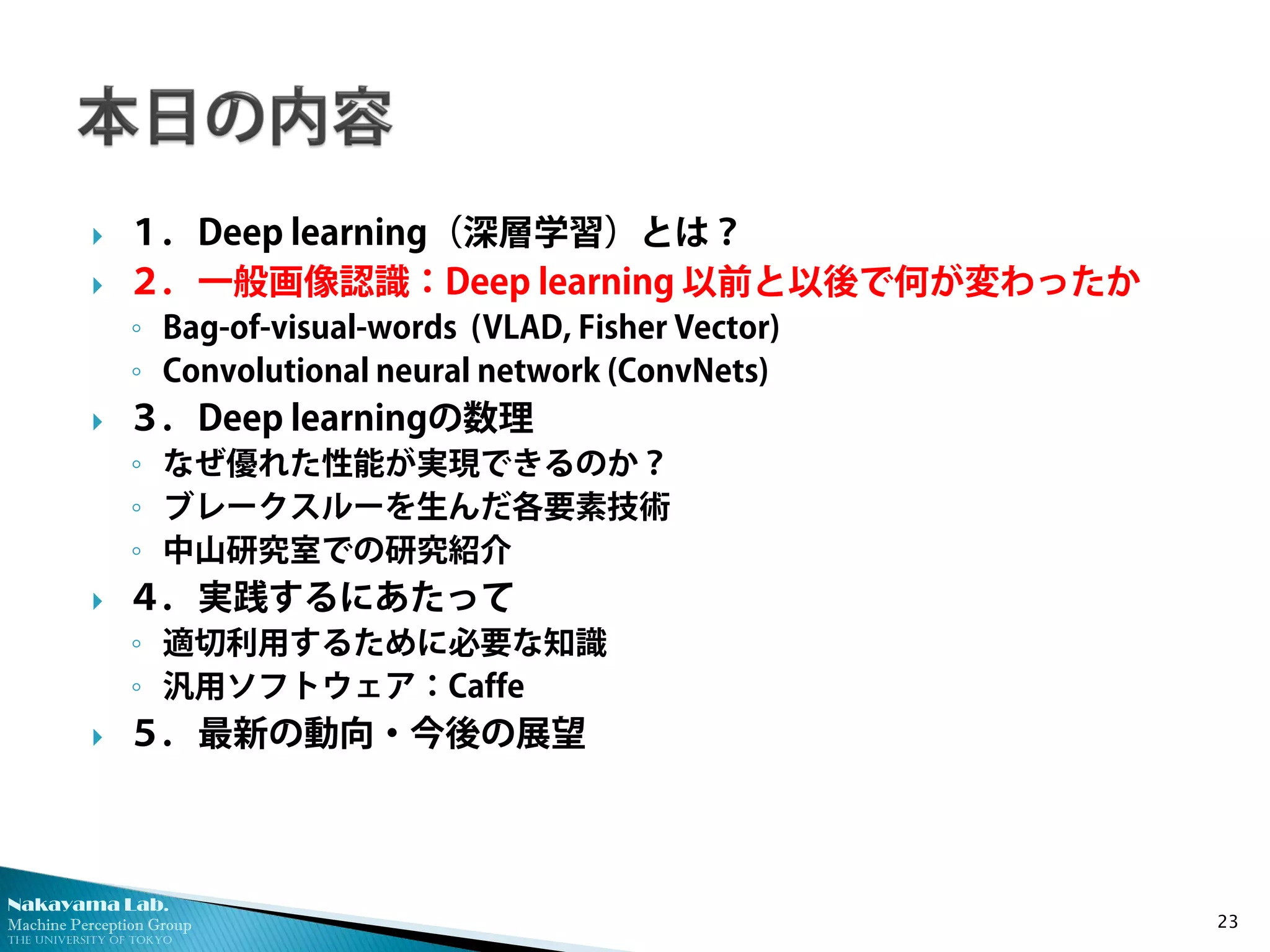 Nakayama Lab. 
Machine Perception Group 
The University of Tokyo 
 
１．Deep learning（深層学習）とは？ 
 
２．一般画像認識：Deep learning 以前と以後で何が変わったか 
◦ 
Bag-of-visual-words (VLAD, Fisher Vector) 
◦ 
Convolutional neural network (ConvNets) 
 
３．Deep learningの数理 
◦ 
なぜ優れた性能が実現できるのか？ 
◦ 
ブレークスルーを生んだ各要素技術 
◦ 
中山研究室での研究紹介 
 
４．実践するにあたって 
◦ 
適切利用するために必要な知識 
◦ 
汎用ソフトウェア：Caffe 
 
５．最新の動向・今後の展望 23 
 