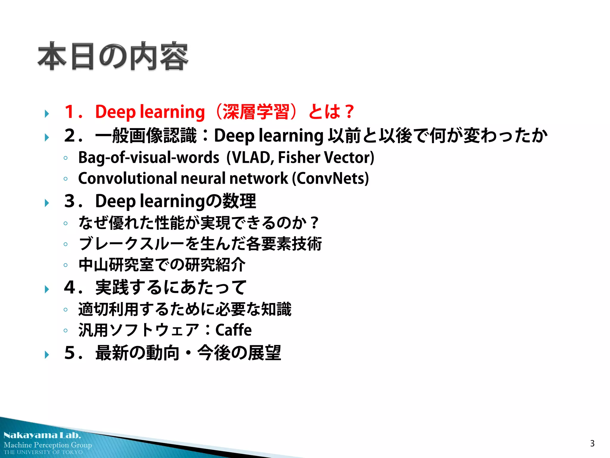 Nakayama Lab. 
Machine Perception Group 
The University of Tokyo 
 
１．Deep learning（深層学習）とは？ 
 
２．一般画像認識：Deep learning 以前と以後で何が変わったか 
◦ 
Bag-of-visual-words (VLAD, Fisher Vector) 
◦ 
Convolutional neural network (ConvNets) 
 
３．Deep learningの数理 
◦ 
なぜ優れた性能が実現できるのか？ 
◦ 
ブレークスルーを生んだ各要素技術 
◦ 
中山研究室での研究紹介 
 
４．実践するにあたって 
◦ 
適切利用するために必要な知識 
◦ 
汎用ソフトウェア：Caffe 
 
５．最新の動向・今後の展望 3 
 