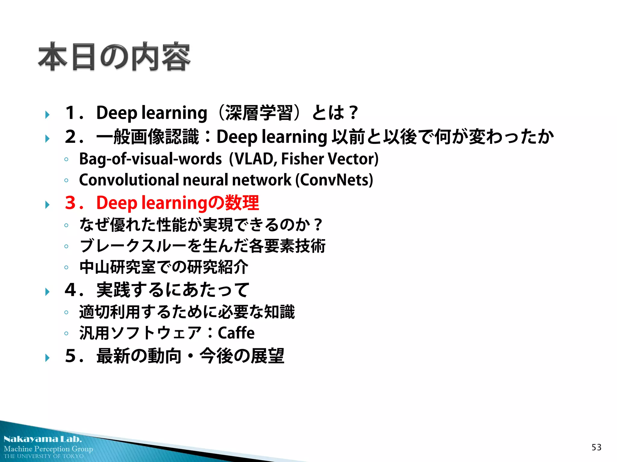 Nakayama Lab. 
Machine Perception Group 
The University of Tokyo 
 
１．Deep learning（深層学習）とは？ 
 
２．一般画像認識：Deep learning 以前と以後で何が変わったか 
◦ 
Bag-of-visual-words (VLAD, Fisher Vector) 
◦ 
Convolutional neural network (ConvNets) 
 
３．Deep learningの数理 
◦ 
なぜ優れた性能が実現できるのか？ 
◦ 
ブレークスルーを生んだ各要素技術 
◦ 
中山研究室での研究紹介 
 
４．実践するにあたって 
◦ 
適切利用するために必要な知識 
◦ 
汎用ソフトウェア：Caffe 
 
５．最新の動向・今後の展望 53 
 
