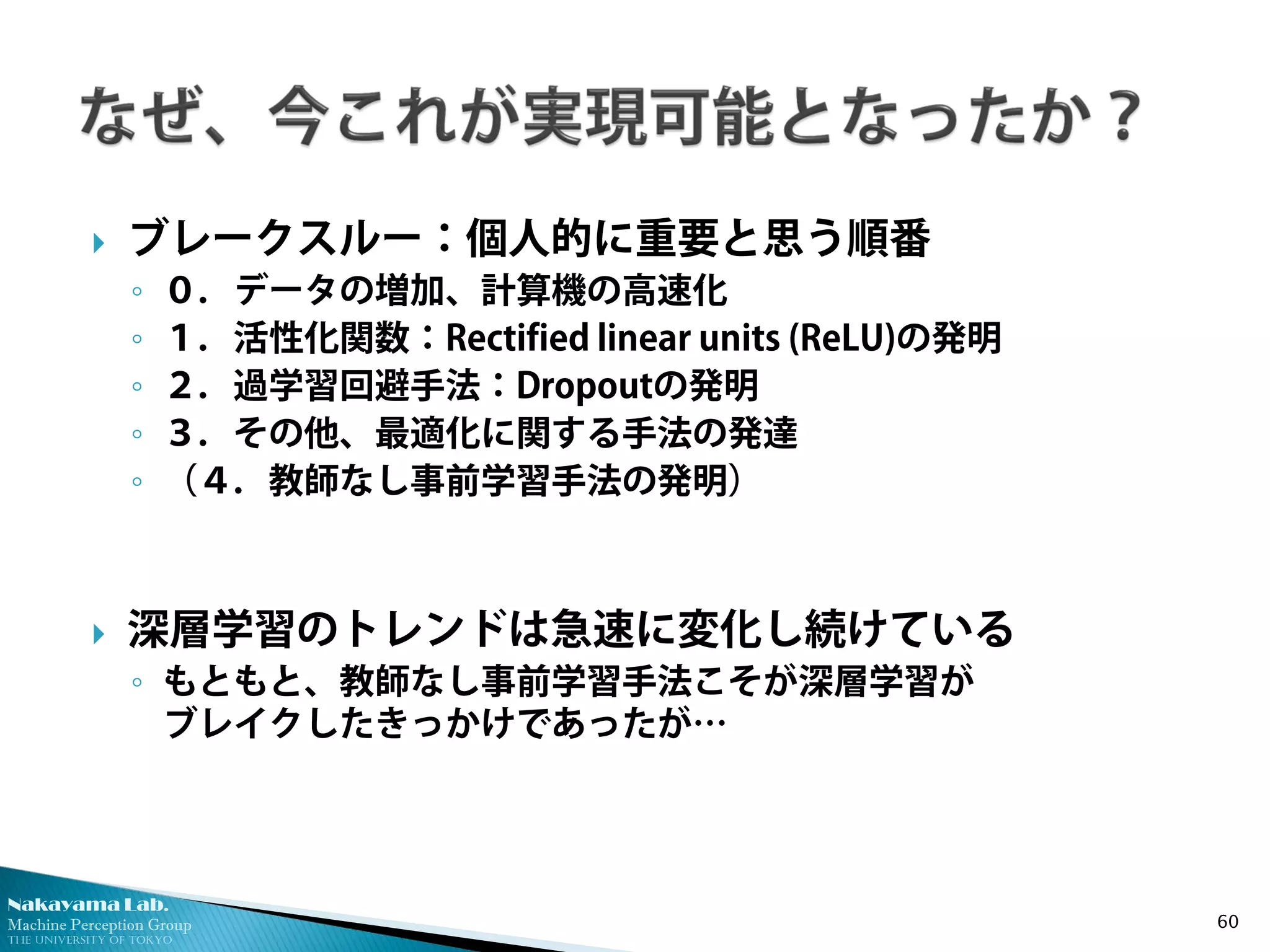 Nakayama Lab. 
Machine Perception Group 
The University of Tokyo 
 
ブレークスルー：個人的に重要と思う順番 
◦ 
０．データの増加、計算機の高速化 
◦ 
１．活性化関数：Rectified linear units (ReLU)の発明 
◦ 
２．過学習回避手法：Dropoutの発明 
◦ 
３．その他、最適化に関する手法の発達 
◦ 
（４．教師なし事前学習手法の発明） 
 
深層学習のトレンドは急速に変化し続けている 
◦ 
もともと、教師なし事前学習手法こそが深層学習が ブレイクしたきっかけであったが… 60 
 