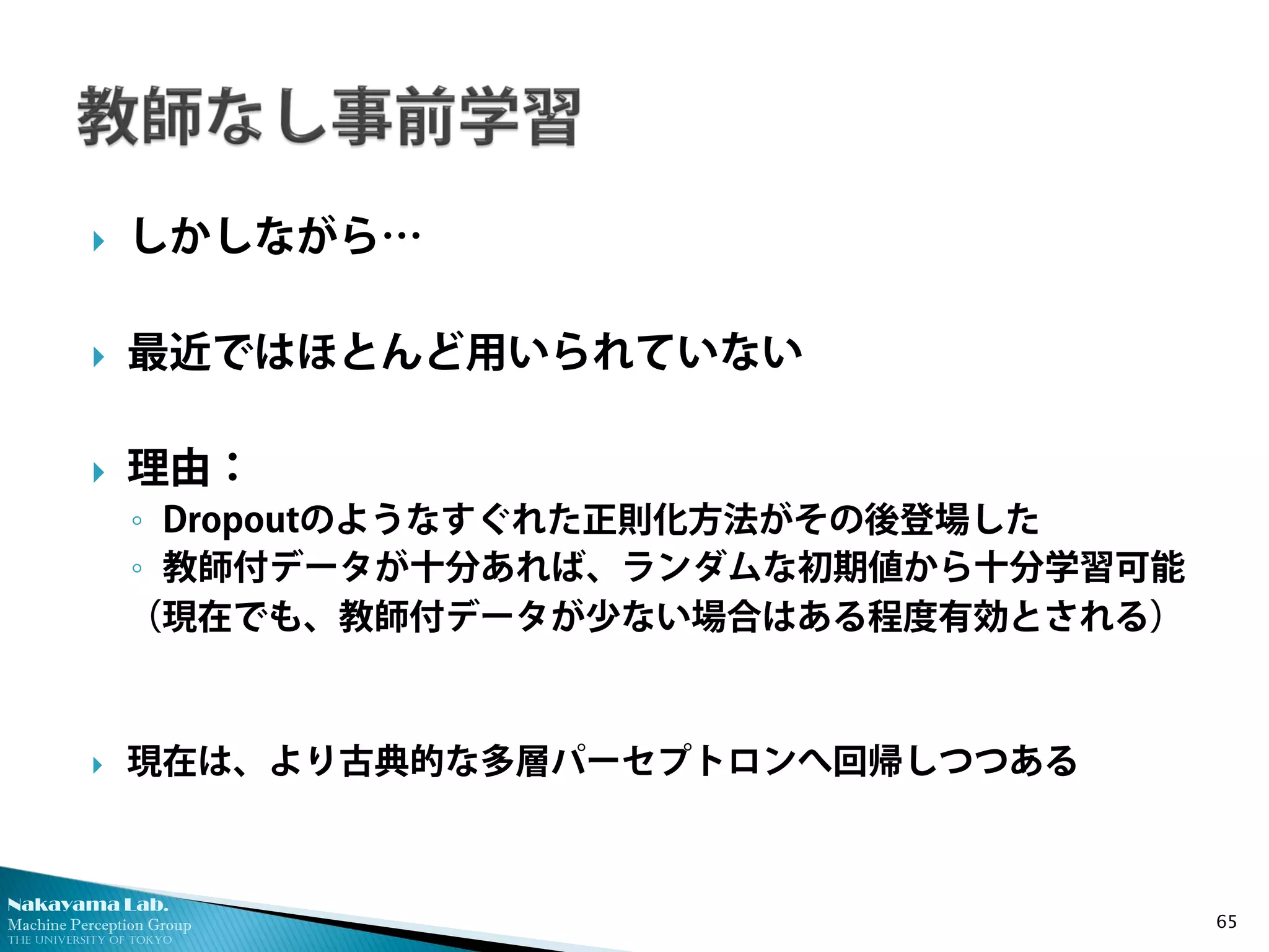 Nakayama Lab. 
Machine Perception Group 
The University of Tokyo 
 
しかしながら… 
 
最近ではほとんど用いられていない 
 
理由： 
◦ 
Dropoutのようなすぐれた正則化方法がその後登場した 
◦ 
教師付データが十分あれば、ランダムな初期値から十分学習可能 
（現在でも、教師付データが少ない場合はある程度有効とされる） 
 
現在は、より古典的な多層パーセプトロンへ回帰しつつある 65 
 