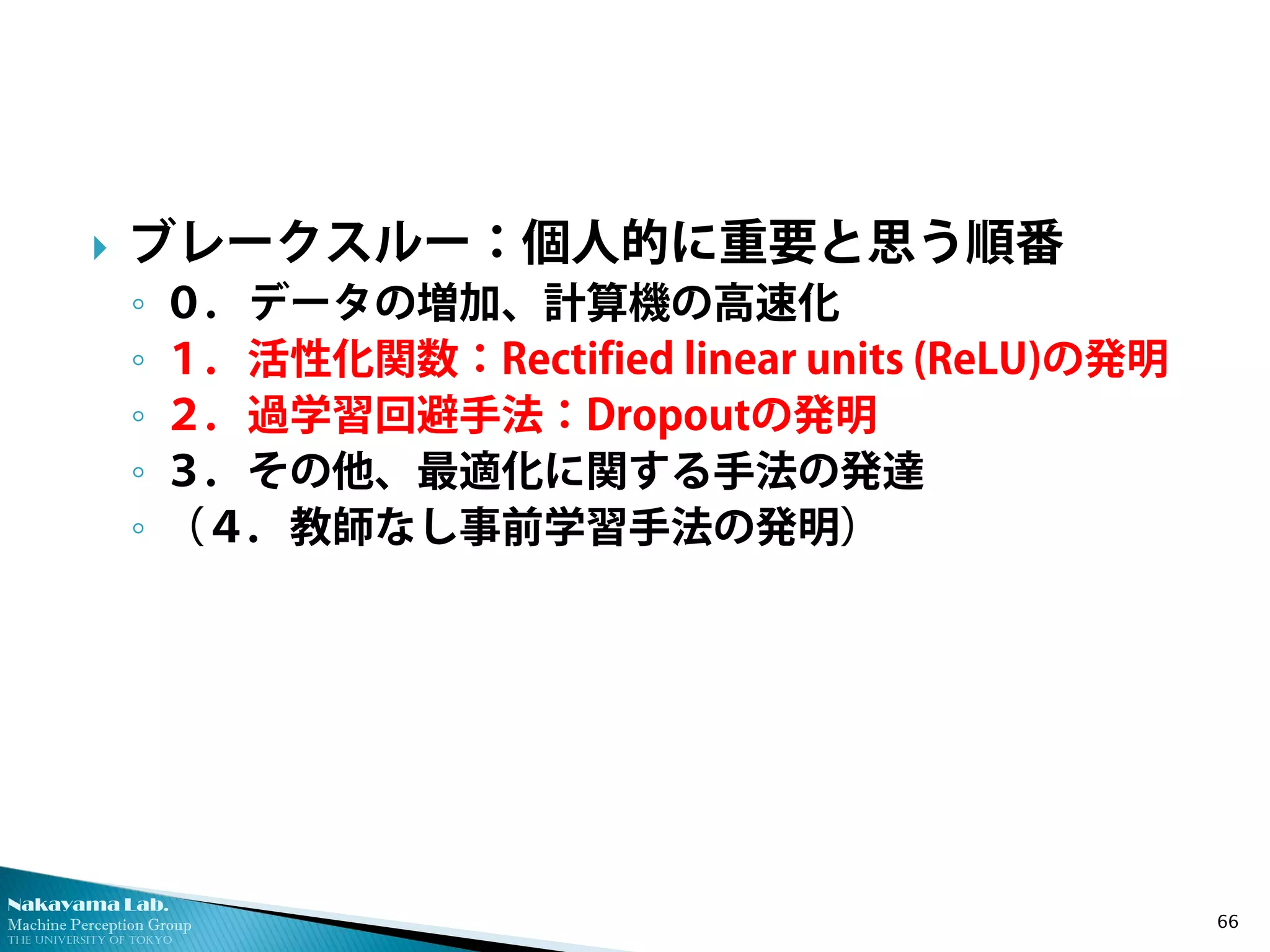 Nakayama Lab. 
Machine Perception Group 
The University of Tokyo 
 
ブレークスルー：個人的に重要と思う順番 
◦ 
０．データの増加、計算機の高速化 
◦ 
１．活性化関数：Rectified linear units (ReLU)の発明 
◦ 
２．過学習回避手法：Dropoutの発明 
◦ 
３．その他、最適化に関する手法の発達 
◦ 
（４．教師なし事前学習手法の発明） 66 
 