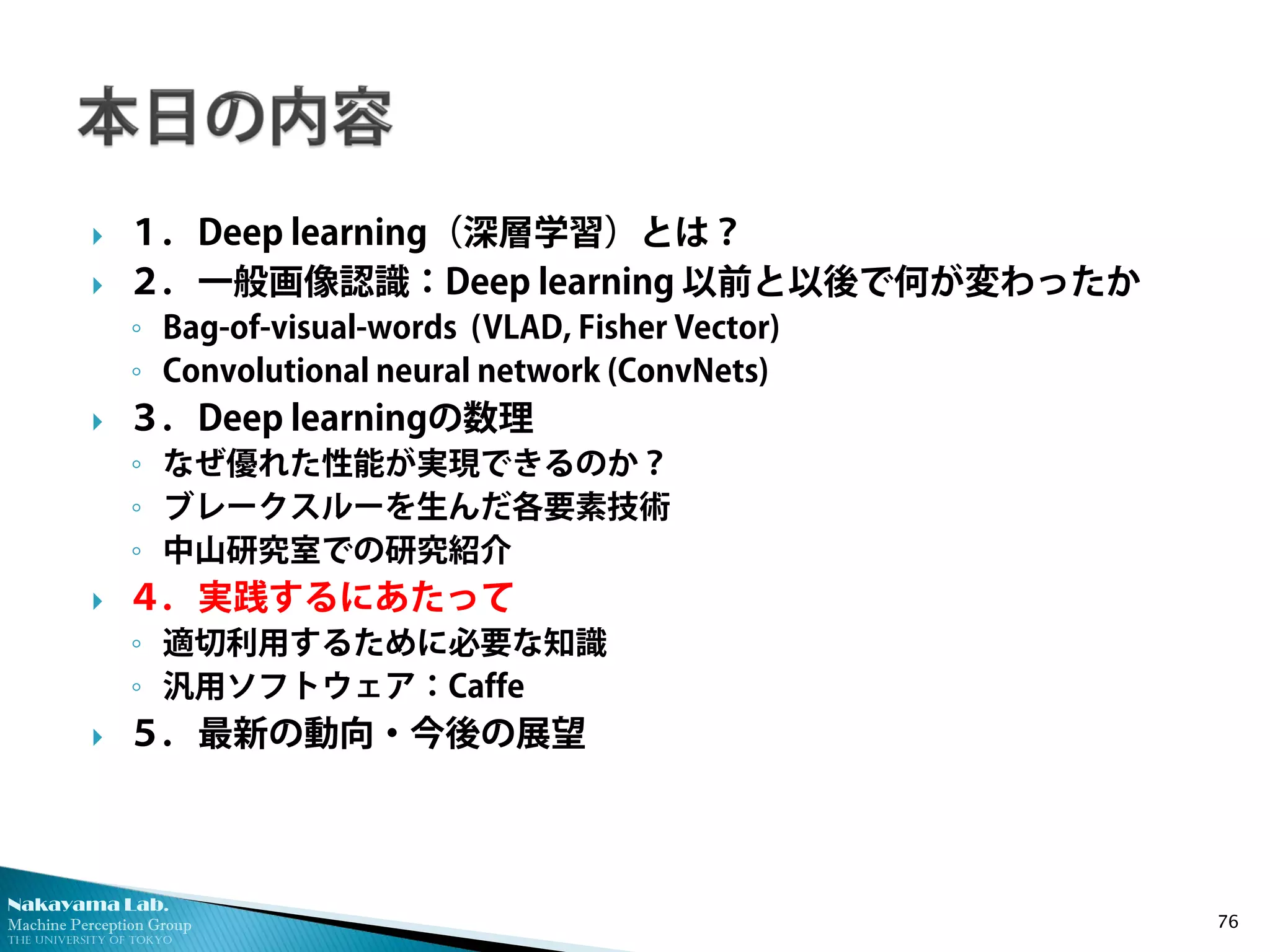 Nakayama Lab. 
Machine Perception Group 
The University of Tokyo 
 
１．Deep learning（深層学習）とは？ 
 
２．一般画像認識：Deep learning 以前と以後で何が変わったか 
◦ 
Bag-of-visual-words (VLAD, Fisher Vector) 
◦ 
Convolutional neural network (ConvNets) 
 
３．Deep learningの数理 
◦ 
なぜ優れた性能が実現できるのか？ 
◦ 
ブレークスルーを生んだ各要素技術 
◦ 
中山研究室での研究紹介 
 
４．実践するにあたって 
◦ 
適切利用するために必要な知識 
◦ 
汎用ソフトウェア：Caffe 
 
５．最新の動向・今後の展望 76 
 