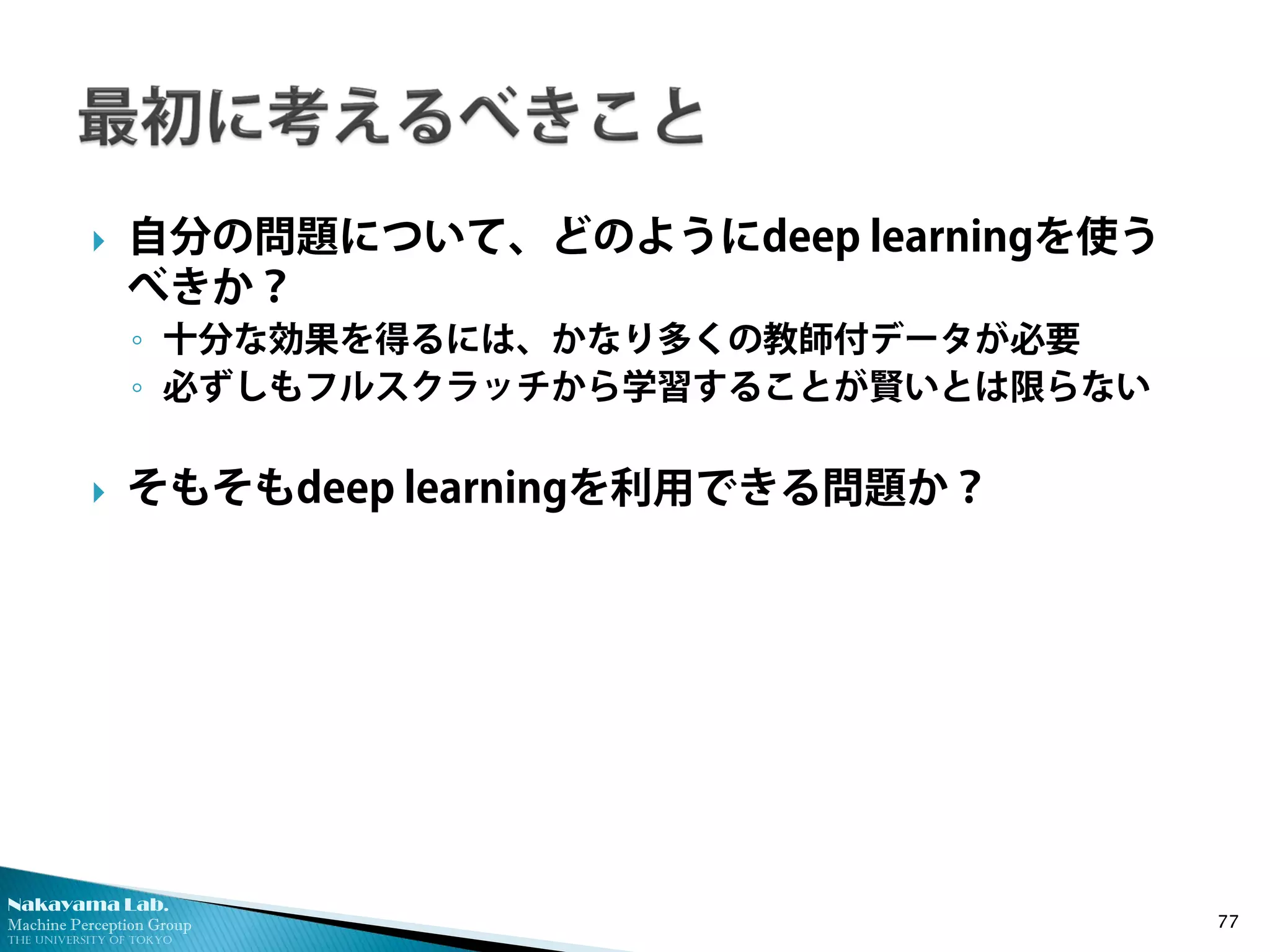 Nakayama Lab. 
Machine Perception Group 
The University of Tokyo 
 
自分の問題について、どのようにdeep learningを使う べきか？ 
◦ 
十分な効果を得るには、かなり多くの教師付データが必要 
◦ 
必ずしもフルスクラッチから学習することが賢いとは限らない 
 
そもそもdeep learningを利用できる問題か？ 77 
 