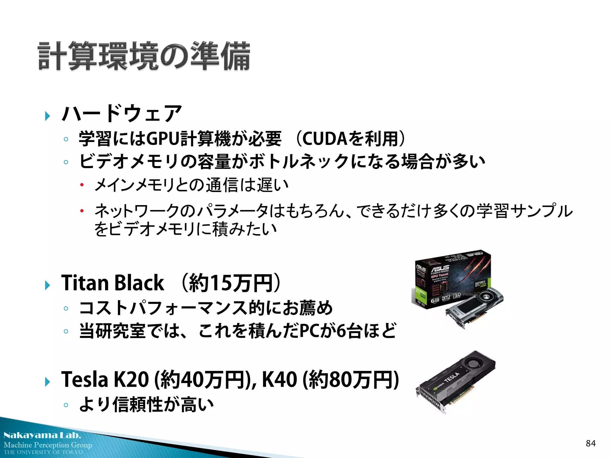 Nakayama Lab. 
Machine Perception Group 
The University of Tokyo 
 
ハードウェア 
◦ 
学習にはGPU計算機が必要 （CUDAを利用） 
◦ 
ビデオメモリの容量がボトルネックになる場合が多い 
 
メインメモリとの通信は遅い 
 
ネットワークのパラメータはもちろん、できるだけ多くの学習サンプル をビデオメモリに積みたい 
 
Titan Black （約15万円） 
◦ 
コストパフォーマンス的にお薦め 
◦ 
当研究室では、これを積んだPCが6台ほど 
 
Tesla K20 (約40万円), K40 (約80万円) 
◦ 
より信頼性が高い 84 
 