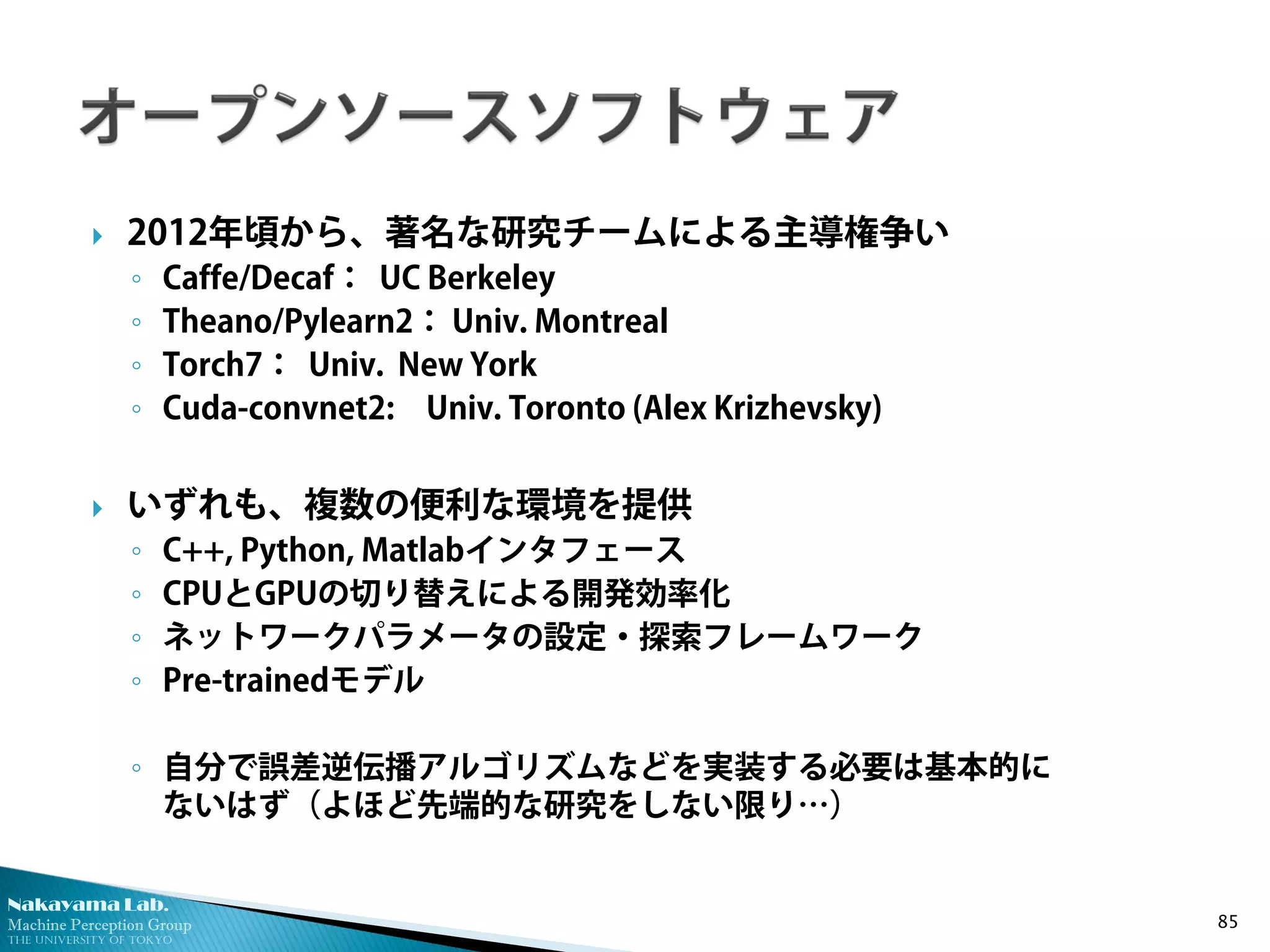 Nakayama Lab. 
Machine Perception Group 
The University of Tokyo 
 
2012年頃から、著名な研究チームによる主導権争い 
◦ 
Caffe/Decaf： UC Berkeley 
◦ 
Theano/Pylearn2： Univ. Montreal 
◦ 
Torch7： Univ. New York 
◦ 
Cuda-convnet2: Univ. Toronto (Alex Krizhevsky) 
 
いずれも、複数の便利な環境を提供 
◦ 
C++, Python, Matlabインタフェース 
◦ 
CPUとGPUの切り替えによる開発効率化 
◦ 
ネットワークパラメータの設定・探索フレームワーク 
◦ 
Pre-trainedモデル 
◦ 
自分で誤差逆伝播アルゴリズムなどを実装する必要は基本的に ないはず（よほど先端的な研究をしない限り…） 85 
 