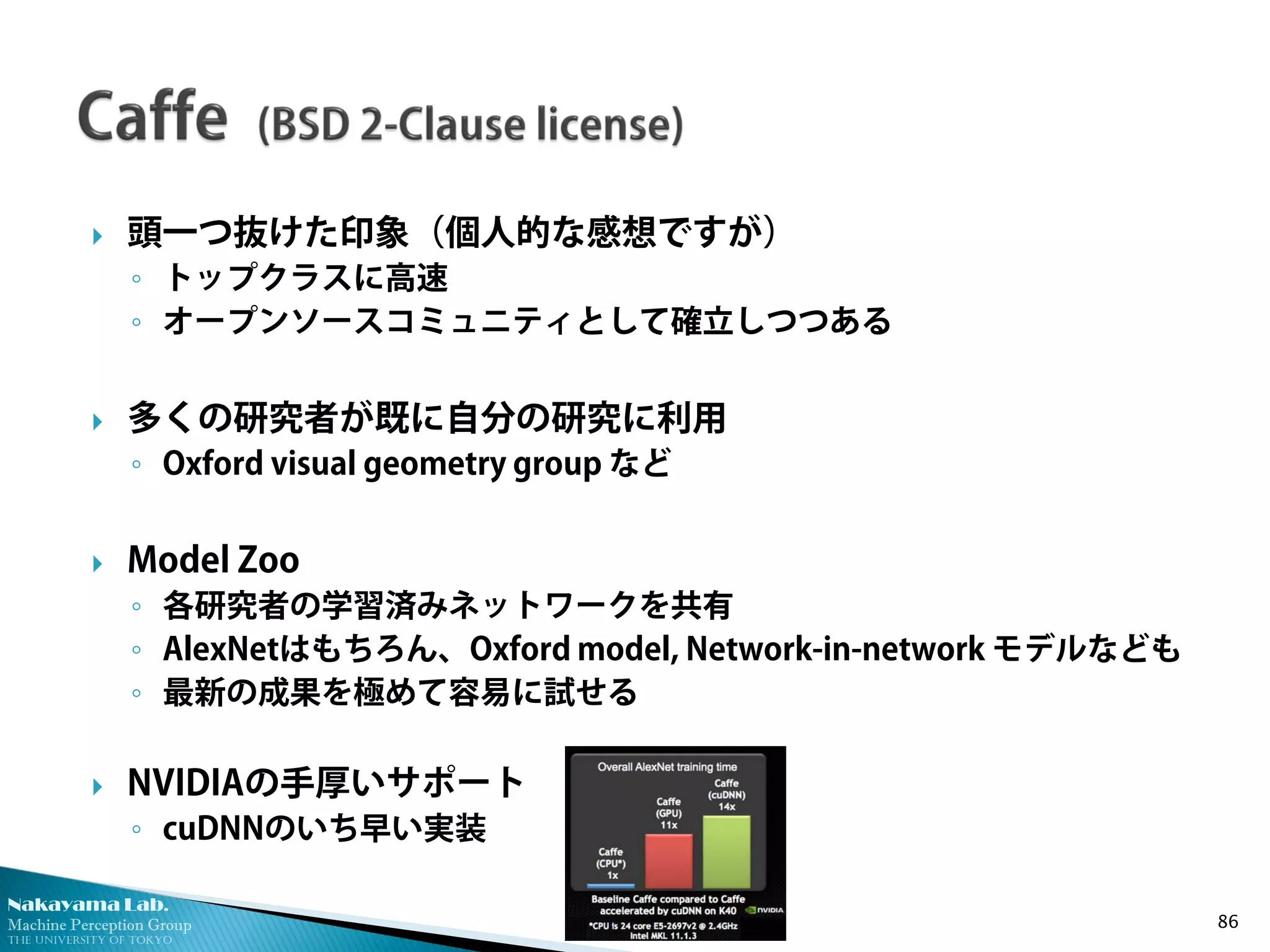 Nakayama Lab. 
Machine Perception Group 
The University of Tokyo 
 
頭一つ抜けた印象（個人的な感想ですが） 
◦ 
トップクラスに高速 
◦ 
オープンソースコミュニティとして確立しつつある 
 
多くの研究者が既に自分の研究に利用 
◦ 
Oxford visual geometry group など 
 
Model Zoo 
◦ 
各研究者の学習済みネットワークを共有 
◦ 
AlexNetはもちろん、Oxford model, Network-in-network モデルなども 
◦ 
最新の成果を極めて容易に試せる 
 
NVIDIAの手厚いサポート 
◦ 
cuDNNのいち早い実装 86 
 