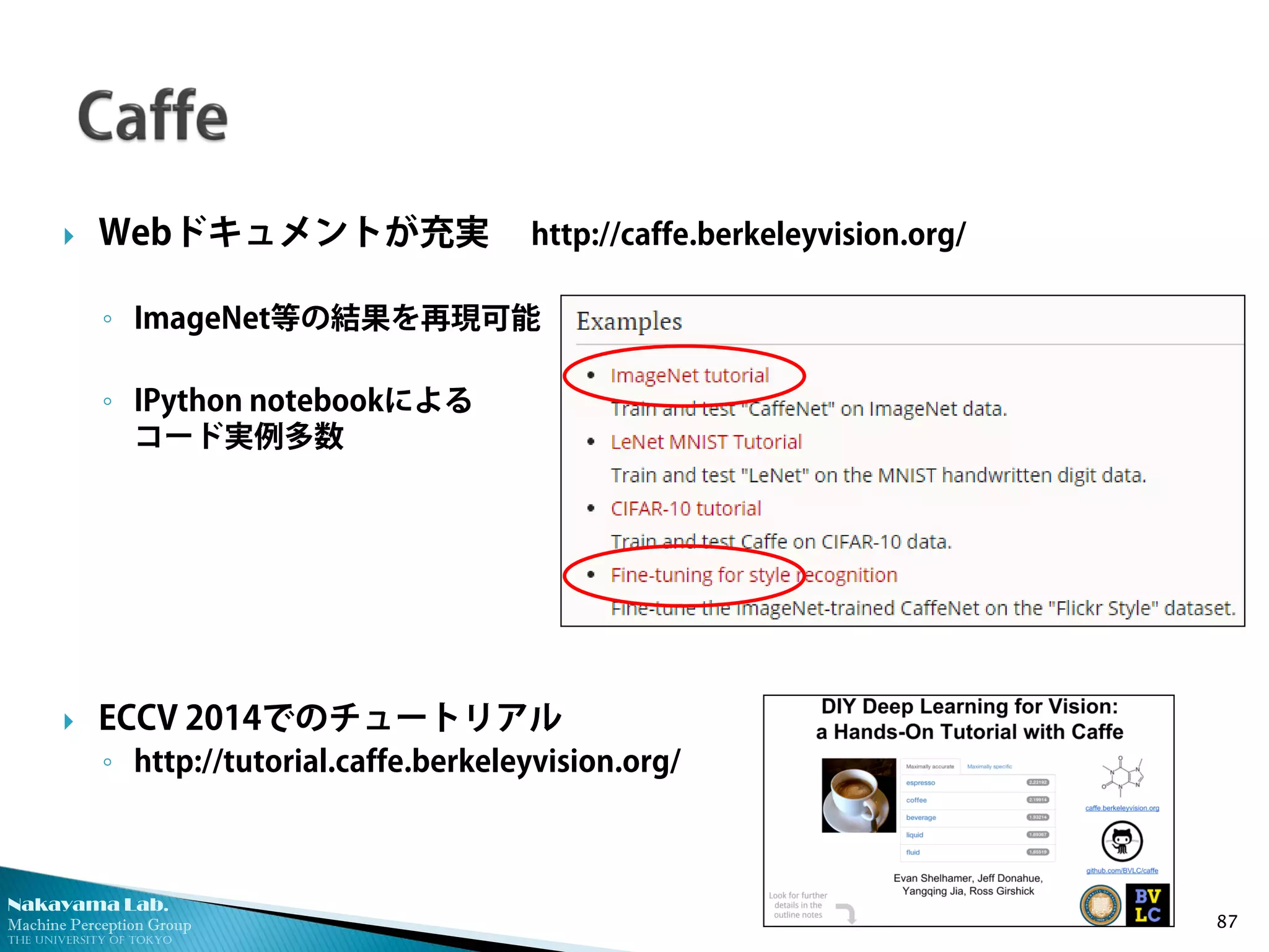 Nakayama Lab. 
Machine Perception Group 
The University of Tokyo 
 
Webドキュメントが充実 http://caffe.berkeleyvision.org/ 
◦ 
ImageNet等の結果を再現可能 
◦ 
IPython notebookによる コード実例多数 
ECCV 2014でのチュートリアル 
◦http://tutorial.caffe.berkeleyvision.org/ 87 
 