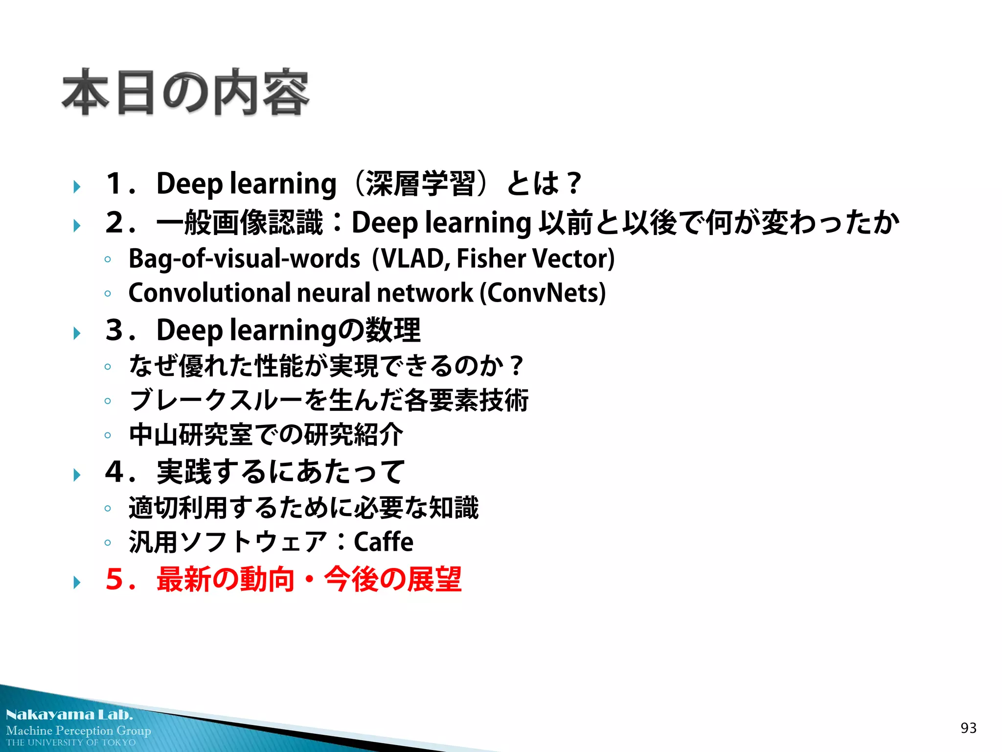 Nakayama Lab. 
Machine Perception Group 
The University of Tokyo 
 
１．Deep learning（深層学習）とは？ 
 
２．一般画像認識：Deep learning 以前と以後で何が変わったか 
◦ 
Bag-of-visual-words (VLAD, Fisher Vector) 
◦ 
Convolutional neural network (ConvNets) 
 
３．Deep learningの数理 
◦ 
なぜ優れた性能が実現できるのか？ 
◦ 
ブレークスルーを生んだ各要素技術 
◦ 
中山研究室での研究紹介 
 
４．実践するにあたって 
◦ 
適切利用するために必要な知識 
◦ 
汎用ソフトウェア：Caffe 
 
５．最新の動向・今後の展望 93 
 