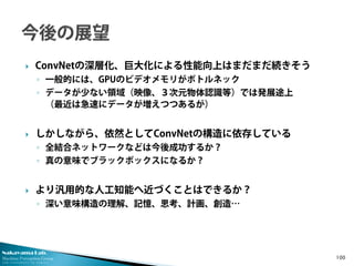 Nakayama Lab. 
Machine Perception Group 
The University of Tokyo 
 
ConvNetの深層化、巨大化による性能向上はまだまだ続きそう 
◦ 
一般的には、GPUのビデオメモリがボトルネック 
◦ 
データが少ない領域（映像、３次元物体認識等）では発展途上 （最近は急速にデータが増えつつあるが） 
 
しかしながら、依然としてConvNetの構造に依存している 
◦ 
全結合ネットワークなどは今後成功するか？ 
◦ 
真の意味でブラックボックスになるか？ 
 
より汎用的な人工知能へ近づくことはできるか？ 
◦ 
深い意味構造の理解、記憶、思考、計画、創造… 100 
