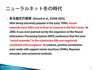 Nakayama Lab. 
Machine Perception Group 
The University of Tokyo 
 
ある論文の冒頭 [Simard et al., ICDAR 2003] After being extremely popular in the early 1990s, neural networks have fallen out of favor in research in the last 5 years. In 2000, it was even pointed out by the organizers of the Neural Information Processing System (NIPS) conference that the term “neural networks” in the submission title was negatively correlated with acceptance. In contrast, positive correlations were made with support vector machines (SVMs), Bayesian networks, and variational methods. 13 
 