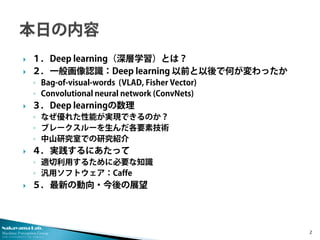 Nakayama Lab. 
Machine Perception Group 
The University of Tokyo 
 
１．Deep learning（深層学習）とは？ 
 
２．一般画像認識：Deep learning 以前と以後で何が変わったか 
◦ 
Bag-of-visual-words (VLAD, Fisher Vector) 
◦ 
Convolutional neural network (ConvNets) 
 
３．Deep learningの数理 
◦ 
なぜ優れた性能が実現できるのか？ 
◦ 
ブレークスルーを生んだ各要素技術 
◦ 
中山研究室での研究紹介 
 
４．実践するにあたって 
◦ 
適切利用するために必要な知識 
◦ 
汎用ソフトウェア：Caffe 
 
５．最新の動向・今後の展望 2 
 
