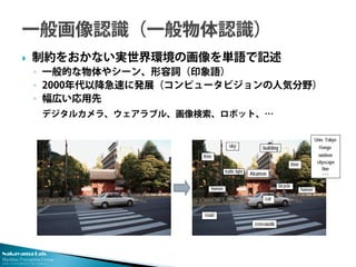 Nakayama Lab. 
Machine Perception Group 
The University of Tokyo 
 
制約をおかない実世界環境の画像を単語で記述 
◦ 
一般的な物体やシーン、形容詞（印象語） 
◦ 
2000年代以降急速に発展（コンピュータビジョンの人気分野） 
◦ 
幅広い応用先 
デジタルカメラ、ウェアラブル、画像検索、ロボット、… 
 
