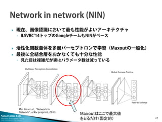 Nakayama Lab. 
Machine Perception Group 
The University of Tokyo 
 
現在、画像認識において最も性能がよいアーキテクチャ 
◦ 
ILSVRC’14トップのGoogleチームもNINがベース 
 
活性化関数自体を多層パーセプトロンで学習（Maxoutの一般化） 
 
最後に全結合層をおかなくても十分な性能 
◦ 
見た目は複雑だが実はパラメータ数は減っている 47 
Maxoutはここで最大値 をとるだけ（固定的） 
Min Lin et al., “Network In Network”, arXiv preprint, 2013.  
