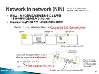 Nakayama Lab. 
Machine Perception Group 
The University of Tokyo 
 
実装上、1x1の畳み込み層を重ねることと等価 （本来の意味で畳み込みではないが） 
 
Deep learning的にはこちらの解釈の方が自然か 48 
Min Lin et al., “Network In Network”, arXiv preprint, 2013. 
活性化関数はいずれもReLU 
http://www.image- net.org/challenges/LSVRC/2014/slides/ILSVRC2014_NUS_release.pdf  
