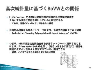 Nakayama Lab. 
Machine Perception Group 
The University of Tokyo 
 
Fisher vector、VLAD等は受容野内の特徴の低次多項式表現を 入力とする活性化関数を設計していると解釈できる 
◦ 
これは、普通のConvNetでは得られない構造 
 
比較的小規模な多層ネットワークにより、多項式表現はモデル化可能 
◦ 
Andoni et al., “Learning Polynomials with Neural Networks”, ICML’14. 
つまり、NINでは活性化関数自体を多層ネットワークに分解すること により、Fisher vectorやVLADと同じ（あるいはさらに高次の）構造を、 識別の点でより効率よく学習できていると期待できる 
◦結局、どこまでを活性化関数と考えるかの問題 49 
 