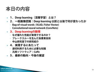 Nakayama Lab. 
Machine Perception Group 
The University of Tokyo 
 
１．Deep learning（深層学習）とは？ 
 
２．一般画像認識：Deep learning 以前と以後で何が変わったか 
◦ 
Bag-of-visual-words (VLAD, Fisher Vector) 
◦ 
Convolutional neural network (ConvNets) 
 
３．Deep learningの数理 
◦ 
なぜ優れた性能が実現できるのか？ 
◦ 
ブレークスルーを生んだ各要素技術 
◦ 
中山研究室での研究紹介 
 
４．実践するにあたって 
◦ 
適切利用するために必要な知識 
◦ 
汎用ソフトウェア：Caffe 
 
５．最新の動向・今後の展望 53 
 