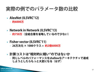 Nakayama Lab. 
Machine Perception Group 
The University of Tokyo 
 
AlexNet (ILSVRC’12) 
◦ 
約6000万 
 
Network in Network (ILSVRC’13) 
◦ 
約750万（全結合層を省略しているので少ない） 
 
Fisher vector (ILSVRC’11) 
◦ 
26万次元 × 1000クラス = 約2億6000万 
 
計算コストは“相対的に軽い”のではないか 
◦ 
同じレベルのパフォーマンスをshallowなアーキテクチャで達成 しようとしたらもっと大変になる（はず） 57 
 