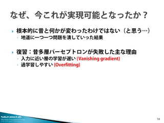 Nakayama Lab. 
Machine Perception Group 
The University of Tokyo 
 
根本的に昔と何かが変わったわけではない（と思う…） 
◦ 
地道に一つ一つ問題を潰していった結果 
 
復習：昔多層パーセプトロンが失敗した主な理由 
◦ 
入力に近い層の学習が遅い (Vanishing gradient) 
◦ 
過学習しやすい (Overfitting) 59 
 
