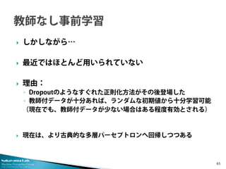 Nakayama Lab. 
Machine Perception Group 
The University of Tokyo 
 
しかしながら… 
 
最近ではほとんど用いられていない 
 
理由： 
◦ 
Dropoutのようなすぐれた正則化方法がその後登場した 
◦ 
教師付データが十分あれば、ランダムな初期値から十分学習可能 
（現在でも、教師付データが少ない場合はある程度有効とされる） 
 
現在は、より古典的な多層パーセプトロンへ回帰しつつある 65 
 