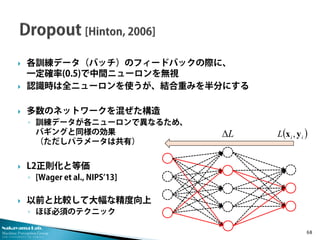 Nakayama Lab. 
Machine Perception Group 
The University of Tokyo 
 
各訓練データ（バッチ）のフィードバックの際に、 一定確率(0.5)で中間ニューロンを無視 
 
認識時は全ニューロンを使うが、結合重みを半分にする 
 
多数のネットワークを混ぜた構造 
◦ 
訓練データが各ニューロンで異なるため、 バギングと同様の効果 （ただしパラメータは共有） 
 
L2正則化と等価 
◦ 
[Wager et al., NIPS’13] 
 
以前と比較して大幅な精度向上 
◦ 
ほぼ必須のテクニック 68 
LΔ()iiLyx,  